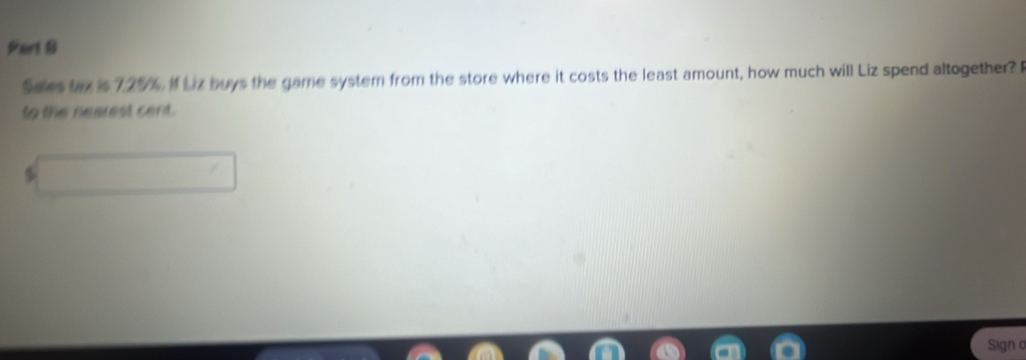 Sales tax is 725%. if Liz buys the game system from the store where it costs the least amount, how much will Liz spend altogether? F 
to the nearest cent. 

Signo