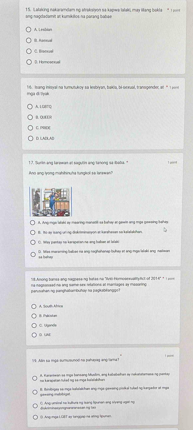 Lalaking nakaramdam ng atraksiyon sa kapwa lalaki, may iilang bakla * 1 point
ang nagdadamit at kumikilos na parang babae
A. Lesbian
B. Asexual
C. Bisexual
D. Homosexual
16. Isang inisyal na tumutukoy sa lesbiyan, bakla, bi-sexual, transgender, at * 1 point
mga di tiyak
A. LGBTQ
B. QUEER
C. PRIDE
D. LADLAD
17. Suriin ang larawan at sagutin ang tanong sa ibaba. * 1 point
Ano ang iyong mahihinuha tungkol sa larawan?
A. Ang mga lalaki ay maaring manatili sa bahay at gawin ang mga gawaing bahay.
B. Ito ay isang uri ng diskriminasyon at karahasan sa kalalakihan.
C. May pantay na karapatan na ang babae at lalaki
D. Mas maraming babae na ang naghahanap buhay at ang mga lalaki ang naiiwan
sa bahay
18.Anong bansa ang nagpasa ng batas na “Anti-HomosexualityAct of 2014^(**) 1 point
na nagsasaad na ang same-sex relations at marriages ay maaaring
parusahan ng panghabambuhay na pagkabilanggo?
A. South Africa
B. Pakistan
C. Uganda
D. UAE
1 point
19. Alin sa mga sumusunod na pahayag ang tama?
A. Karaniwan sa mga bansang Muslim, ang kababaihan ay nakatatamasa ng pantay
na karapatan tulad ng sa mga kalalakihan
B. Ibinibigay sa mga kalalakihan ang mga gawaing pisikal tulad ng kargador at mga
gawaing mabibigat.
C. Ang umiiral na kultura ng isang lipunan ang siyang ugat ng
diskriminasyongnararanasan ng tao
D. Ang mga LGBT ay tanggap na ating lipunan.