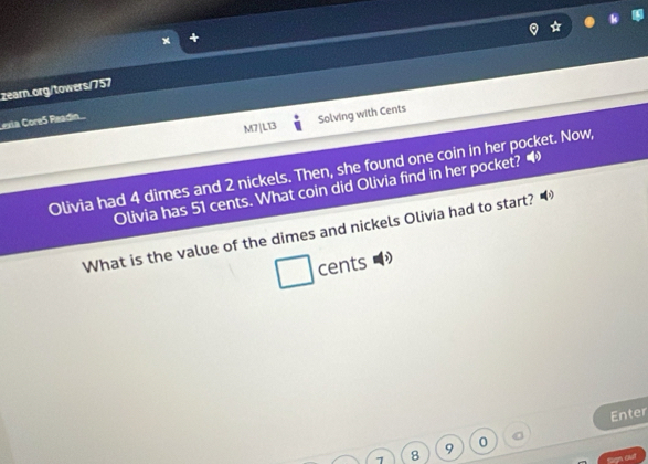 M7|LT3 Solving with Cents 
Lexia Core5 Readín. 
Olivia had 4 dimes and 2 nickels. Then, she found one coin in her pocket. Now, 
Olivia has 51 cents. What coin did Olivia find in her pocket? 
What is the value of the dimes and nickels Olivia had to start? 
cents 
Enter 
8 9 0