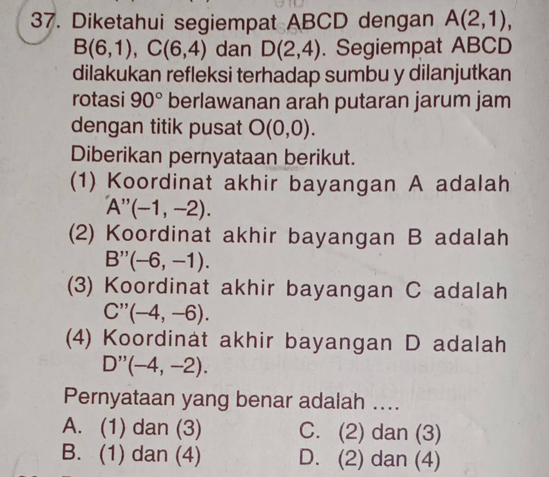 Diketahui segiempat ABCD dengan A(2,1),
B(6,1), C(6,4) dan D(2,4). Segiempat ABCD
dilakukan refleksi terhadap sumbu y dilanjutkan
rotasi 90° berlawanan arah putaran jarum jam
dengan titik pusat O(0,0). 
Diberikan pernyataan berikut.
(1) Koordinat akhir bayangan A adalah
A''(-1,-2). 
(2) Koordinat akhir bayangan B adalah
B''(-6,-1). 
(3) Koordinat akhir bayangan C adalah
C''(-4,-6). 
(4) Koordinat akhir bayangan D adalah
D''(-4,-2). 
Pernyataan yang benar adalah ....
A. (1) dan (3) C. (2) dan (3)
B. (1) dan (4) D. (2) dan (4)