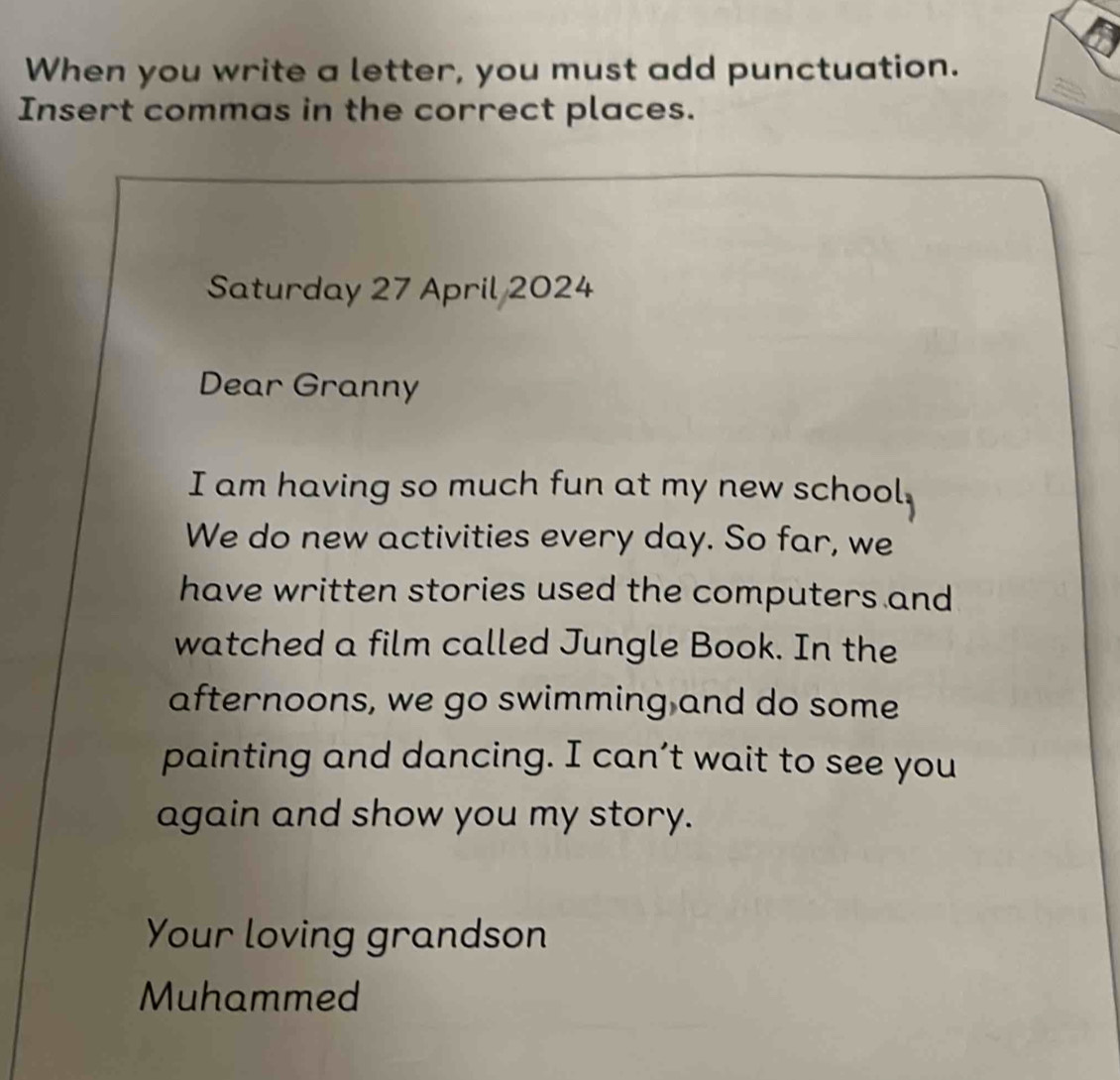 When you write a letter, you must add punctuation. 
Insert commas in the correct places. 
Saturday 27 April 2024 
Dear Granny 
I am having so much fun at my new school. 
We do new activities every day. So far, we 
have written stories used the computers and 
watched a film called Jungle Book. In the 
afternoons, we go swimming and do some 
painting and dancing. I can’t wait to see you 
again and show you my story. 
Your loving grandson 
Muhammed