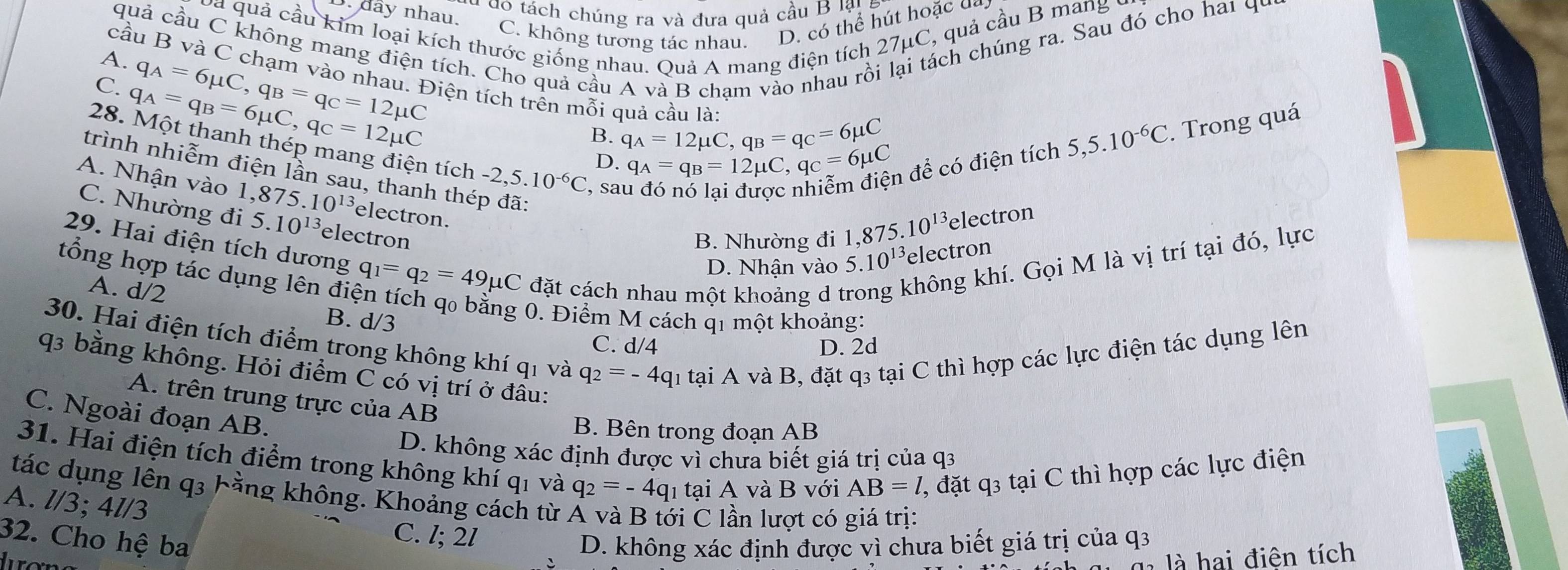 a  do  tách chúng ra và đưa quả cầu B lậy
. dây nhau.
và quả cầu kim loại kích thước giống nhau. Quả A mang điện tích 27μC, quả cầu B mang  
C. không tương tác nhau. D. có thể hút hoặc ua.
A. quả cầu C không mang điện tích. Cho quả cầu A và B cham vào nhau rồi lại tách chúng ra. Sau đó cho hai 44
q_A=6mu C,q_B=q_C=12mu C
cầu B và C chạm vào nhau. Điện tích trên mỗi quả cầu lài q_A=12mu C,q_B=q_C=6mu C
C. q_A=q_B=6mu C,q_C=12mu C
B.
D. q_A=q_B=12mu C,q_C=6mu C n để có điện tích 5,5.10^(-6)C.. Trong quá
28. Một thanh thép mang điện tích -2,5.10^(-6)C , sau
trình nhiễm điện lần sau, thanh thép đã:
A. Nhận vào 1,875.10^(13) electron.
C. Nhường đi 5.10^(13) electron
B. Nhường đi 1, ,875.10^(13) electron
29. Hai điện tích dương q_1=q_2=49mu C đặt cách nhau một khoảng d t không khí. Gọi M là vị trí tại đó, lực
D. Nhận vào 5.10^(13) electron
A. d/2
tổng hợp tác dụng lên điện tích q₀ bằng 0. Điểm M cách q1 một khoảng:
B. d/3
30. Hai điện tích điểm trong không khí qi và q_2=-4q 1 tại A và B, đặt q3 tại C thì hợp các lực điện tác dụng lên
C. d/4 D. 2d
q3 bằng không. Hỏi điểm C có vị trí ở đầu:
A. trên trung trực của AB
C. Ngoài đoạn AB.
B. Bên trong đoạn AB
D. không xác định được vì chưa biết giá trị của q3
31. Hai điện tích điểm trong không khí qi và q_2=-4q 1 tại A và B với AB=l , đặt q3 tại C thì hợp các lực điện
tác dụng lên q3 hằng không. Khoảng cách từ
A. l/3; 4l/3
ới C lần lượt có giá trị:
32. Cho hệ ba
C. l; 2l
D. không xác định được vì chưa biết giá trị của q3
là ai điện tích