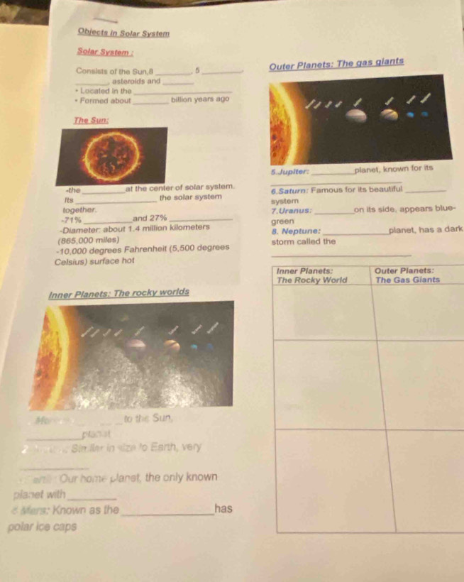Objects in Solar System 
Solar System : 
Consists of the Sun, 8 _ 5 _Outer Planets: The gas giants 
_, asteroids and_ 
+ Located in the_ 
* Formed about _ billion years ago 
The Sun: 
5. Jupiter: _planet, known for its 
-the at the center of solar system. 
_ 
Its _the solar system 6. Saturn: Famous for its beautiful_ 
together. system 7.Uranus: 
- 71% and 27% __on its side, appears blue- 
-Diameter: about 1.4 million kilometers green 
(865,000 miles) 8. Neptune:_ planet, has a dark 
- 10,000 degrees Fahrenheit (5,500 degrees storm called the 
Celsius) surface hot 
_ 
Inner Pianets: Outer Planets: 
The Rocky World The Gas Giants 
ner Planets: The rocky worlds 
Mor _to the Sun, 
_pranst 
S in ler in size to Earth, very 
_ 
artll: Our home planst, the only known 
planet with_ 
< Mars: Known as the_ has 
polar ice caps