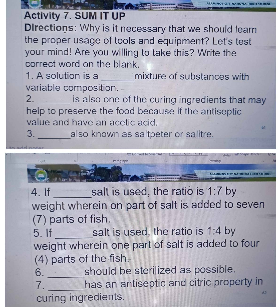 ALAMINOS CITY NATIONAL HIGH SCHOOL 
Activity 7. SUM IT UP 
Directions: Why is it necessary that we should learn 
the proper usage of tools and equipment? Let's test 
your mind! Are you willing to take this? Write the 
correct word on the blank. 
1. A solution is a _mixture of substances with 
variable composition. 
2. _is also one of the curing ingredients that may 
help to preserve the food because if the antiseptic 
value and have an acetic acid. 
61 
3. _also known as saltpeter or salitre. 
e to add notes 
Conve SmartArt a Styles = Shape Effects 
Font Paragraph Drawing 
ALAMINOS CITY NATIONAL HIGH SCHOOL 
4. If _salt is used, the ratio is 1:7 by 
weight wherein on part of salt is added to seven 
(7) parts of fish. 
5. If_ salt is used, the ratio is 1:4 by 
weight wherein one part of salt is added to four 
(4) parts of the fish. 
6. _should be sterilized as possible. 
7. _has an antiseptic and citric property in 
curing ingredients. 
62