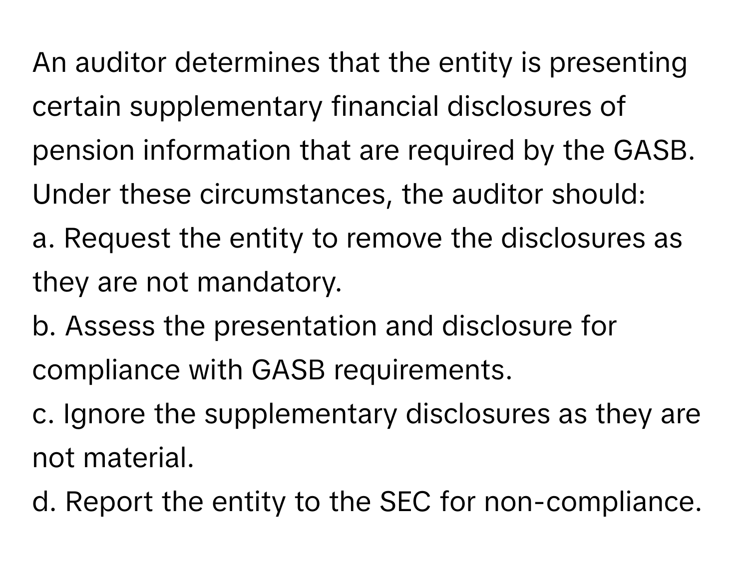 An auditor determines that the entity is presenting certain supplementary financial disclosures of pension information that are required by the GASB. Under these circumstances, the auditor should:

a. Request the entity to remove the disclosures as they are not mandatory.
b. Assess the presentation and disclosure for compliance with GASB requirements.
c. Ignore the supplementary disclosures as they are not material.
d. Report the entity to the SEC for non-compliance.