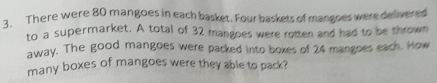 There were 80 mangoes in each basket. Four baskets of mangoes were delivered 
to a supermarket. A total of 32 mangoes were rotten and had to be thrown 
away. The good mangoes were packed into boxes of 24 mangoes each. How 
many boxes of mangoes were they able to pack?