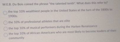 Du Bois coined the phrase "the talented tenth". What does this refer to?
the top 10% wealthiest people in the United States at the turn of the 1800s to
1900s.
the 10% of professional athletes that are elite
the top 10% of musical performers during the Harlem Renaissance
the top 10% of African-Americans who are most likely to become leaders of their
community