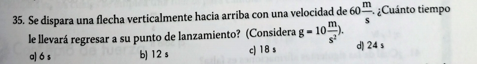 Se dispara una flecha verticalmente hacia arriba con una velocidad de 60 m/s  · ¿Cuánto tiempo
le llevará regresar a su punto de lanzamiento? (Considera g=10 m/s^2 ). d) 24 s
a) 6 s b) 12 s c) 18 s