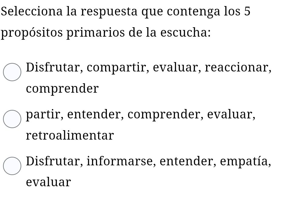 Selecciona la respuesta que contenga los 5
propósitos primarios de la escucha:
Disfrutar, compartir, evaluar, reaccionar,
comprender
partir, entender, comprender, evaluar,
retroalimentar
Disfrutar, informarse, entender, empatía,
evaluar