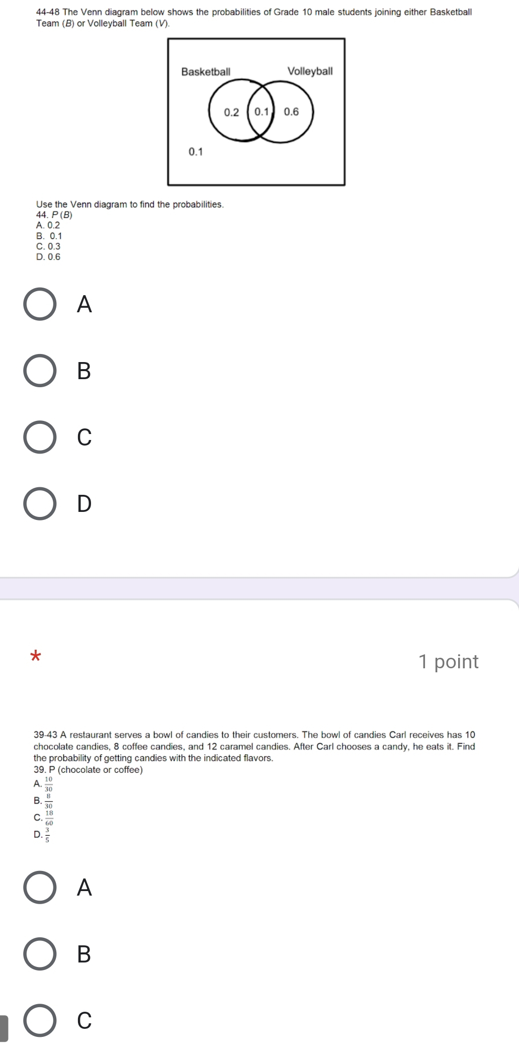 44-48 The Venn diagram below shows the probabilities of Grade 10 male students joining either Basketball
Team (B) or Volleyball Team (V).
Use the Venn diagram to find the probabilities.
Aogis
B. 0.1
C. 0.3
D. 0.6
A
B
C
D
1 point
39-43 A restaurant serves a bowl of candies to their customers. The bowl of candies Carl receives has 10
chocolate candies, 8 coffee candies, and 12 caramel candies. After Carl chooses a candy, he eats it. Find
the probability of getting candies with the indicated flavors.
39. P (chocolate or coffee)
A.
B.
D beginarrayr  365/300   40/300  frac 4003=frac frac frac 3604400. 
C
A
B
C
