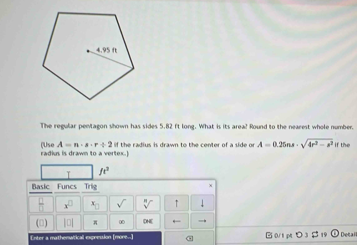 The regular pentagon shown has sides 5.82 ft long. What is its area? Round to the nearest whole number. 
(Use A=n· s· r/ 2 if the radius is drawn to the center of a side or A=0.25ns· sqrt(4r^2-s^2) if the 
radius is drawn to a vertex.) 
T ft^2
Basic Funcs Trig 
× 
 □ /□   x^(□) x_□  sqrt() sqrt[n]() ↑ downarrow 
(▲) |□ | π ∞ DNE ← 
Enter a mathematical expression [more..] 0/1 pt つ3 $ 19 D Detail