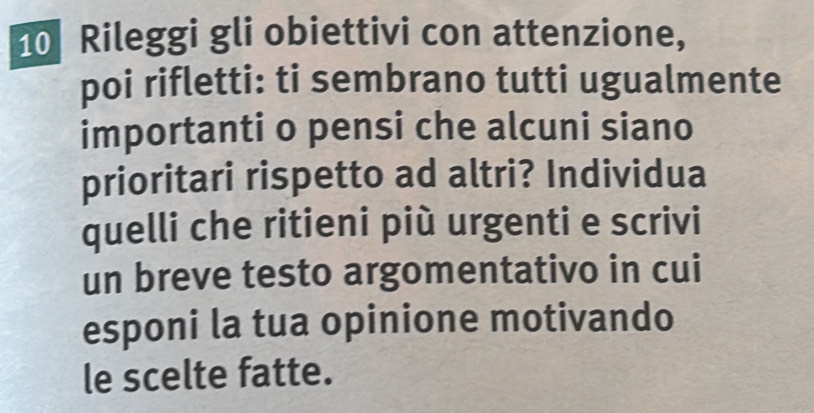 Rileggi gli obiettivi con attenzione, 
poi rifletti: ti sembrano tutti ugualmente 
importanti o pensi che alcuni siano 
prioritari rispetto ad altri? Individua 
quelli che ritieni più urgenti e scrivi 
un breve testo argomentativo in cui 
esponi la tua opinione motivando 
le scelte fatte.