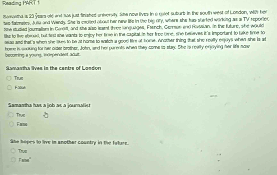 Reading PART 1
Samantha is 23 years old and has just finished university. She now lives in a quiet suburb in the south west of London, with her
two flatmates, Julla and Wendy. She is excited about her new life in the big city, where she has started working as a TV reporter,
She studied journalism in Cardiff, and she also learnt three languages, French, German and Russian. In the future, she would
like to live abroad, but first she wants to enjoy her time in the capital.In her free time, she believes it's important to take time to
relax and that's when she likes to be at home to watch a good film at home. Another thing that she really enjoys when she is at
home is cooking for her older brother, John, and her parents when they come to stay. She is really enjoying her life now
becoming a young, independent adult.
Samantha lives in the centre of London
True
False
Samantha has a job as a journalist
True
False
She hopes to live in another country in the future.
True
Faise"