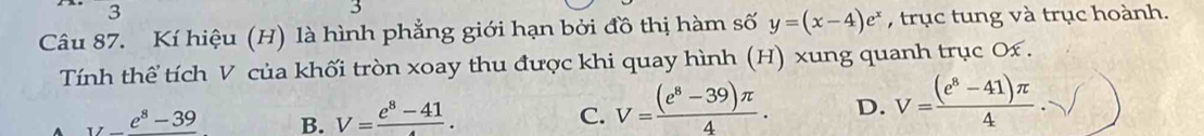 3 
3
Câu 87. Kí hiệu (H) là hình phẳng giới hạn bởi đồ thị hàm số y=(x-4)e^x , trục tung và trục hoành.
Tính thể tích V của khối tròn xoay thu được khi quay hình (H) xung quanh trục O £.
_ e^8-39 B. V= (e^8-41)/4 . C. V= ((e^8-39)π )/4 . D. V= ((e^8-41)π )/4 