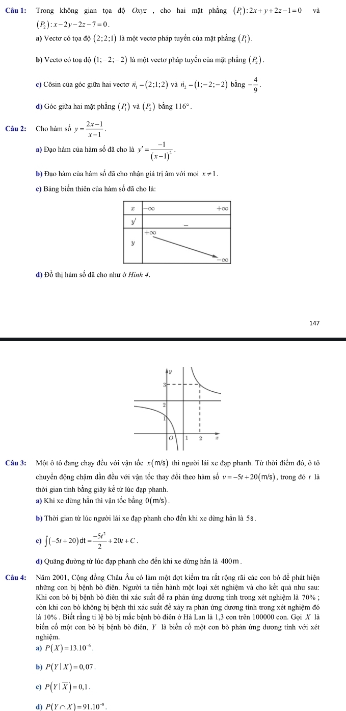 Trong không gian tọa độ Oxyz , cho hai mặt phẳng (P) :2x+y+2z-1=0 và
(P_2):x-2y-2z-7=0.
a) Vectơ có tọa độ (2;2;1) là một vectơ pháp tuyến của mặt phẳng (P).
b) Vectơ có toạ độ (1;-2;-2) là một vectơ pháp tuyến của mặt phẳng (P).
c) Côsin của góc giữa hai vectơ vector n_1=(2;1;2) và vector n_2=(1;-2;-2) bằng - 4/9 .
d) Góc giữa hai mặt phẳng () và () bằng 116°.
Câu 2: Cho hàm số y= (2x-1)/x-1 .
a) Đạo hàm của hàm số đã cho là y'=frac -1(x-1)^2.
b) Đạo hàm của hàm số đã cho nhận giá trị âm với mọi x!= 1.
c) Bảng biến thiên của hàm số đã cho là:
d) Đồ thị hàm số đã cho như ở Hình 4.
147
Câu 3: Một ô tô đang chạy đều với vận tốc x(m/s) thì người lái xe đạp phanh. Từ thời điểm đó, ô tô
chuyển động chậm dần đều với vận tốc thay đổi theo hàm số v=-5t+20(m/s) , trong đó t là
thời gian tính bằng giây kể từ lúc đạp phanh.
a) Khi xe dừng hằn thì vận tốc bằng ( 0(m/s ).
b) Thời gian từ lúc người lái xe đạp phanh cho đến khi xe dừng hằn là 5s.
c) ∈t (-5t+20)dt= (-5t^2)/2 +20t+C.
d) Quãng đường từ lúc đạp phanh cho đến khi xe dừng hẳn là 400m.
Câu 4: Năm 2001, Cộng đồng Châu Âu có làm một đợt kiểm tra rất rộng rãi các con bò để phát hiện
những con bị bệnh bò điên. Người ta tiến hành một loại xét nghiệm và cho kết quả như sau:
Khi con bò bị bệnh bò điên thì xác suất để ra phản ứng dương tính trong xét nghiệm là 70% ;
còn khi con bò không bị bệnh thì xác suất đề xảy ra phản ứng dương tính trong xét nghiệm đó
là 10% . Biết rằng ti lệ bò bị mắc bệnh bò điên ở Hà Lan là 1,3 con trên 100000 con. Gọi X là
biến cố một con bò bị bệnh bò điên, Y là biến cố một con bò phản ứng dương tính với xét
nghiệm.
a) P(X)=13.10^(-6).
b) P(Y|X)=0,07.
c) P(Y|overline X)=0,1.
d) P(Y∩ X)=91.10^(-8).