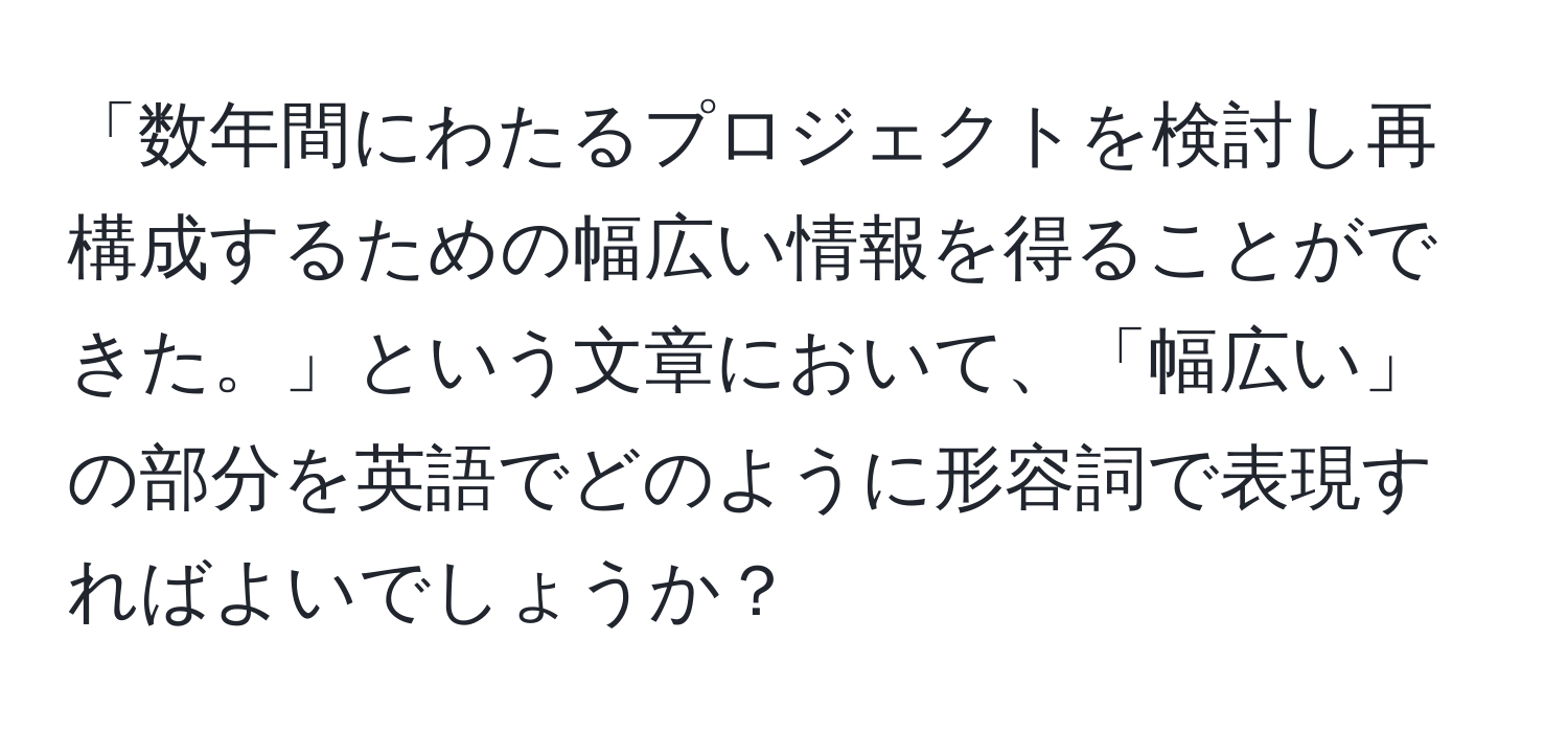 「数年間にわたるプロジェクトを検討し再構成するための幅広い情報を得ることができた。」という文章において、「幅広い」の部分を英語でどのように形容詞で表現すればよいでしょうか？