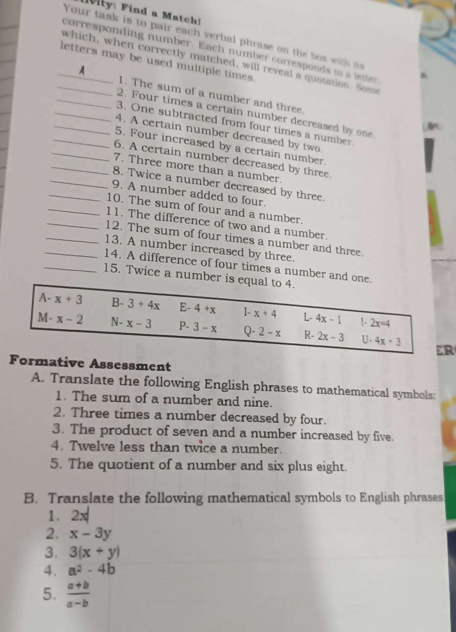 ity: Find a Match!
Your task is to pair each verbal phrase on the box with i
corresponding number. Each number corresponds to a letter
letters may be used multiple times 
_which, when correctly matched, will reveal a quotation. Some
_
_A 1. The sum of a number and three.
2. Four times a certain number decreased by one.
_
_3. One subtracted from four times a number.
_4. A certain number decreased by two.
_5. Four increased by a certain number.
_6. A certain number decreased by three.
_7. Three more than a number.
_8. Twice a number decreased by three.
_9. A number added to four.
_10. The sum of four and a number.
11. The difference of two and a number.
_12. The sum of four times a number and three.
13. A number increased by three.
_14. A difference of four times a number and one.
_15. Twice a number is equal to 4.
A- x+3 B- 3+4x E- 4+x [- x+4 L- 4x-1 1- 2x=4
M- x-2 N- x-3 P- 3-x Q- 2-x R- 2x-3 U. 4x+3
ER
Formative Assessment
A. Translate the following English phrases to mathematical symbols:
1. The sum of a number and nine.
2. Three times a number decreased by four.
3. The product of seven and a number increased by five.
4. Twelve less than twice a number.
5. The quotient of a number and six plus eight.
B. Translate the following mathematical symbols to English phrases
1. 2x
2. x-3y
3. 3(x+y)
4. a^2-4b
5.  (a+b)/a-b 