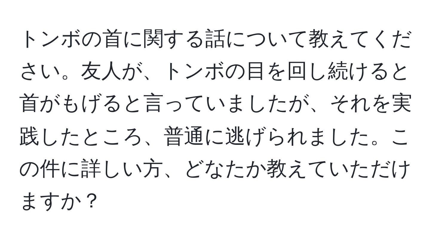 トンボの首に関する話について教えてください。友人が、トンボの目を回し続けると首がもげると言っていましたが、それを実践したところ、普通に逃げられました。この件に詳しい方、どなたか教えていただけますか？