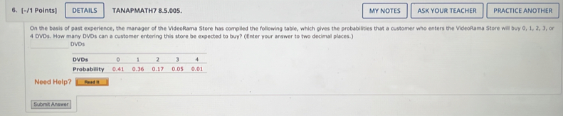 DETAILS TANAPMATH7 8.5.005. MY NOTES ASK YOUR TEACHER PRACTICE ANOTHER 
On the basis of past experience, the manager of the VideoRama Store has compiled the following table, which gives the probabilities that a customer who enters the VideoRama Store will buy 0, 1, 2, 3, or
4 DVDs. How many DVDs can a customer entering this store be expected to buy? (Enter your answer to two decimal places.) 
DVDs 
Need Help? Read It 
Submit Answer