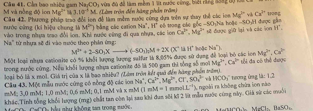 Cần bao nhiêu gam Na_2CO_3 vừa đủ đề làm mềm 1 lít nước cứng, biết răng nông độ l ớ i 
M và nồng độ ion Mg^(2+) là 3.10^(-5)M. (Làm tròn đến hàng phần trăm) trong
Câu 42. Phương pháp trao đổi ion để làm mềm nước cứng dựa trên sự thay thế các ion Mg^(2+) và Ca^(2+)
nước cứng (kí hiệu chung là M^(2+)) bằng các cation Na^+,H^+ có trong các gốc -SO_3Na hoặc -SO_3H được gắn
vào trong nhựa trao đổi ion. Khi nước cứng đi qua nhựa, các ion Ca^(2+),Mg^(2+) sẽ được giữ lại và các ion H^+,
Na^+ từ nhựa sẽ đi vào nước theo phản ứng:
M^(2+)+2-SO_3Xto (-SO_3)_2M+2X(X^+ là H^+ hoặc Na^+).
Một loại nhựa cationite có % khối lượng lượng sulfur là 8,05% được sử dụng để loại bỏ các ion Mg^(2+),Ca^(2+)
trong nước cứng. Nếu khối lượng nhựa cationite đó là 500 gam thì tổng số mol Mg^(2+),Ca^(2+) ối đa có thể được
loại bỏ là x mol. Giá trị của x là bao nhiêu? (Làm tròn kết quả đến hàng phần trăm).
Câu 43. Một mẫu nước cứng có nồng độ các ion Na^+,Ca^(2+),Mg^(2+),Cl^-,SO_4^((2-) và HCO_3^- tương ứng là: 1,2
mM; 3,0 mM; 1,0 mM; 0,6 mM; 0,1 mM và xmM (1mM=1mmol.L^-1)) , ngoài ra không chứa ion nào
khác.Tính tổng khối lượng (mg) chất tan còn lại sau khi đun sôi kĩ 2 lít mẫu nước cứng này. Giả sử các muối
MgCO: CaCO₃ hầu như không tan trong nước.
(11CO_2) AgCl_2,BaSO_4,