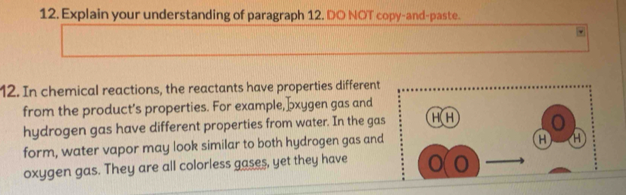 Explain your understanding of paragraph 12. DO NOT copy-and-paste. 
12. In chemical reactions, the reactants have properties different 
from the product’s properties. For example, ɔxygen gas and 
hydrogen gas have different properties from water. In the gas HH 
o 
form, water vapor may look similar to both hydrogen gas and
H H 
oxygen gas. They are all colorless gases, yet they have 
o