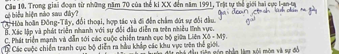 Trong giai đoạn từ những năm 70 của thế ki XX đến năm 1991, Trật tự thế giới hai cực I-an-ta
có biểu hiện nào sau đây?
(A) Hòa hoãn Đông-Tây, đối thoại, hợp tác và đi đến chấm dứt sự đối đầu.
B. Xác lập và phát triển nhanh với sự đối đầu diễn ra trên nhiều lĩnh vực.
C. Phát triển mạnh và dẫn tới các cuộc chiến tranh cục bộ giữa Liên Xô - Mỹ.
D Các cuộc chiến tranh cục bộ diễn ra hầu khắp các khu vực trên thế giới.
phá đầu tiên góp phần làm xói mòn và sự đồ