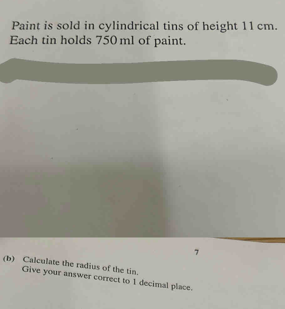 Paint is sold in cylindrical tins of height 11 cm. 
Each tin holds 750 ml of paint. 
7 
(b) Calculate the radius of the tin. 
Give your answer correct to 1 decimal place.