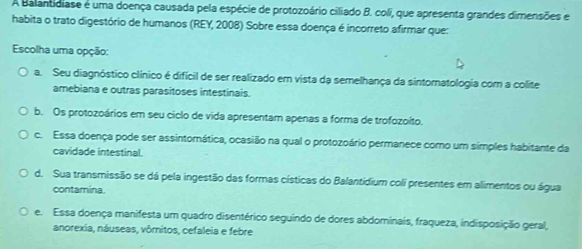 A Balantidiase é uma doença causada pela espécie de protozoário ciliado B. coli, que apresenta grandes dimensões e
habita o trato digestório de humanos (REY, 2008) Sobre essa doença é incorreto afirmar que:
Escolha uma opção:
a. Seu diagnóstico clínico é difícil de ser realizado em vista da semelhança da sintomatologia com a colite
amebiana e outras parasitoses intestinais.
b. Os protozoários em seu ciclo de vida apresentam apenas a forma de trofozoíto.
c. Essa doença pode ser assintomática, ocasião na qual o protozoário permanece como um simples habitante da
cavidade intestinal.
d. Sua transmissão se dá pela ingestão das formas císticas do Balantidium coli presentes em alimentos ou água
contamina.
e. Essa doença manifesta um quadro disentérico seguindo de dores abdominais, fraqueza, indisposição geral,
anorexia, náuseas, vômitos, cefaleia e febre