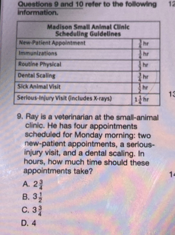 and 10 refer to the following 12
information.
13
9. Ray is a veterinarian at the small-animal
clinic. He has four appointments
scheduled for Monday morning: two
new-patient appointments, a serious-
injury visit, and a dental scaling. In
hours, how much time should these
appointments take?
1
A. 2 3/4 
B. 3 1/2 
C. 3 3/4 
D. 4