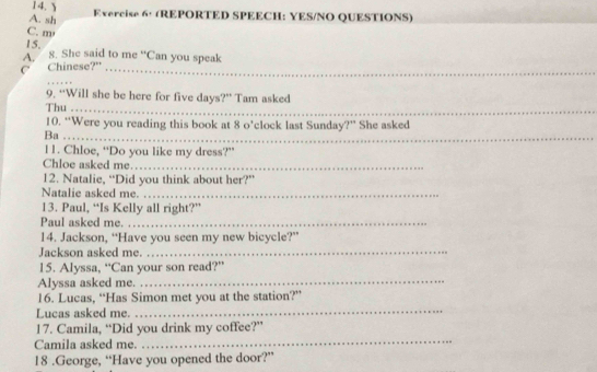 14.$ 
A. sh Evercise 6: (REPORTED SPEECH: YES/NO QUESTIONS) 
C. m 
15. 
A. g. She said to me “Can you speak 
C Chinese?"_ 
_ 
_ 
9. “Will she be here for five days?” Tam asked 
Thu_ 
_ 
10. “Were you reading this book at 8 o’clock last Sunday?” She asked 
Ba_ 
11. Chloe, “Do you like my dress?” 
Chloe asked me._ 
12. Natalie, “Did you think about her?” 
Natalie asked me._ 
13. Paul, “Is Kelly all right?” 
Paul asked me._ 
14. Jackson, “Have you seen my new bicycle?” 
Jackson asked me._ 
15. Alyssa, “Can your son read?” 
Alyssa asked me. 
_ 
16. Lucas, “Has Simon met you at the station?” 
Lucas asked me. 
_ 
_ 
17. Camila, “Did you drink my coffee?” 
Camila asked me. 
18 .George, “Have you opened the door?”