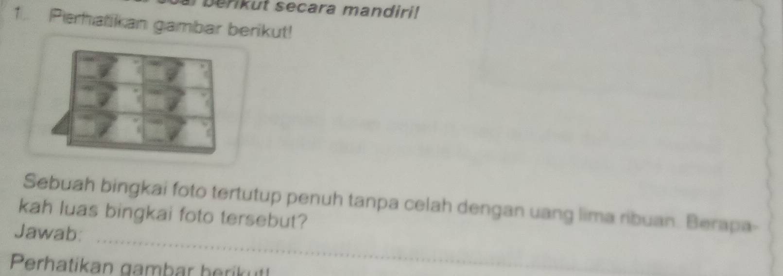 erikut secara mandiri! 
1.. Perhatikan gambar berikut! 
Sebuah bingkai foto tertutup penuh tanpa celah dengan uang lima ribuan. Berapa- 
kah luas bingkai foto tersebut? 
_ 
Jawab: 
Perhatikan gambar herikut!