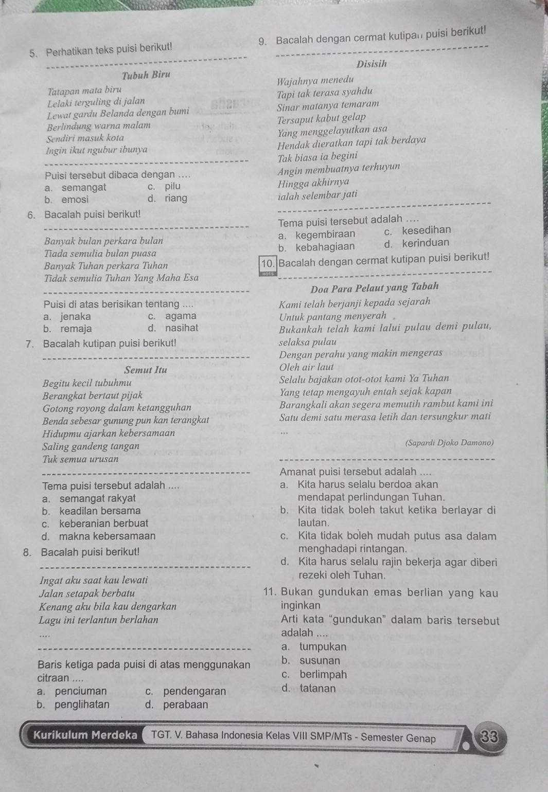 Perhatikan teks puisi berikut! 9. Bacalah dengan cermat kutipan puisi berikut!
Disisih
Tubuh Biru
Tatapan mata biru Wajahnya menedu
Lelaki terguling di jalan Tapi tak terasa syahdu
Lewat gardu Belanda dengan bumi _Sinar matanya temaram
Berlindung warna malam Tersaput kabut gelap
Sendiri masuk kota
Yang menggelayutkan asa
Ingin ikut ngubur ibunya Hendak dieratkan tapi tak berdaya
_Tak biasa ia begini
Puisi tersebut dibaca dengan .... Angin membuatnya terhuyun
a. semangat c. pilu
Hingga akhirnya
b. emosi d. riang ialah selembar jati
6. Bacalah puisi berikut!
_Tema puisi tersebut adalah ....
Banyak bulan perkara bulan a. kegembiraan c. kesedihan
Tīada semulia bulan puasa b. kebahagiaan d. kerinduan
Banyak Tuhan perkara Tuhan 10. Bacalah dengan cermat kutipan puisi berikut!
Tidak semulia Tuhan Yang Maha Esa
_Doa Para Pelaut yang Tabah
Puisi di atas berisikan tentang .... Kami telah berjanji kepada sejarah
a. jenaka c. agama Untuk pantang menyerah。
b. remaja d. nasihat Bukankah telah kami lalui pulau demi pulau,
7. Bacalah kutipan puisi berikut! selaksa pulau
_Dengan perahu yang makin mengeras
Semut Itu Oleh air laut
Begitu kecil tubuhmu Selalu bajakan otot-otot kami Ya Tuhan
Berangkat bertaut pijak Yang tetap mengayuh entah sejak kapan
Gotong royong dalam ketangguhan Barangkali akan segera memutih rambut kami ini
Benda sebesar gunung pun kan terangkat Satu demi satu merasa letih dan tersungkur mati
Hidupmu ajarkan kebersamaan
Saling gandeng tangan (Sapardi Djoko Damono)
Tuk semua urusan
_Amanat puisi tersebut adalah ....
Tema puisi tersebut adalah .... a. Kita harus selalu berdoa akan
a. semangat rakyat mendapat perlindungan Tuhan.
b. keadilan bersama b. Kita tidak boleh takut ketika berlayar di
c. keberanian berbuat lautan.
d. makna kebersamaan c. Kita tidak boleh mudah putus asa dalam
8. Bacalah puisi berikut! menghadapi rintangan.
_d. Kita harus selalu rajin bekerja agar diberi
Ingat aku saat kau lewati
rezeki oleh Tuhan.
Jalan setapak berbatu 11. Bukan gundukan emas berlian yang kau
Kenang aku bila kau dengarkan inginkan
Lagu ini terlantun berlahan Arti kata “gundukan” dalam baris tersebut
adalah ...,
_a. tumpukan
Baris ketiga pada puisi di atas menggunakan b. susunan
c. berlimpah
citraan .... d. tatanan
a. penciuman c. pendengaran
b. penglihatan d. perabaan
Kurikulum Merdeka TGT. V. Bahasa Indonesia Kelas VIII SMP/MTs - Semester Genap 33