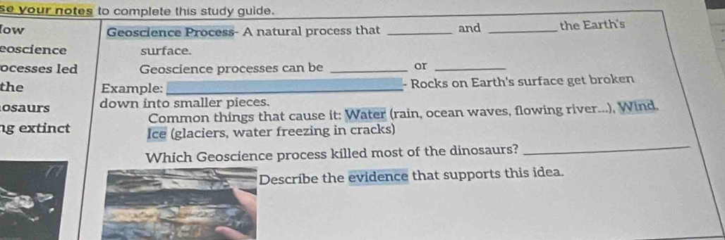 se your notes to complete this study guide. 
low Geoscience Process- A natural process that _and _the Earth's 
eoscience surface. 
ocesses led Geoscience processes can be _or_ 
the Example: _- Rocks on Earth's surface get broken 
osaurs down into smaller pieces. 
g extinct Common things that cause it: Water (rain, ocean waves, flowing river...), Wind, 
Ice (glaciers, water freezing in cracks) 
Which Geoscience process killed most of the dinosaurs? 
_ 
Describe the evidence that supports this idea.