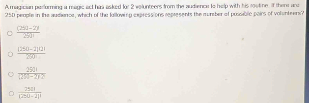 A magician performing a magic act has asked for 2 volunteers from the audience to help with his routine. If there are
250 people in the audience, which of the following expressions represents the number of possible pairs of volunteers?
 ((250-2)!)/250! 
 ((250-2)!2!)/250! 
 250!/(250-2)!2! 
 250!/(250-2)! 