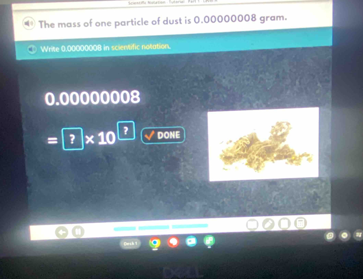 Scientific Notation - Tutoriai 
The mass of one particle of dust is 0.00000008 gram. 
Write 0.00000008 in scientific notation.
0.00000008
=□ * 10^(□) DONE