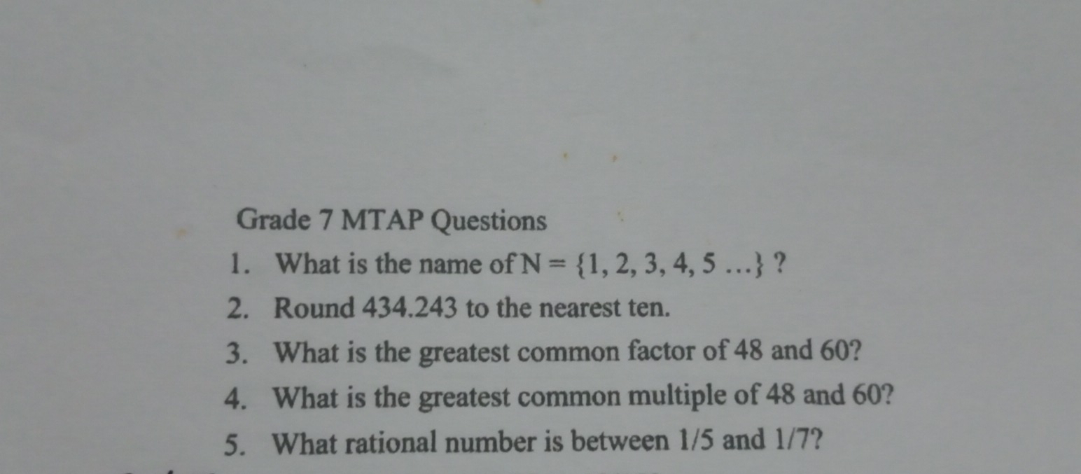 Grade 7 MTAP Questions 
1. What is the name of N= 1,2,3,4,5... ？ 
2. Round 434.243 to the nearest ten. 
3. What is the greatest common factor of 48 and 60? 
4. What is the greatest common multiple of 48 and 60? 
5. What rational number is between 1/5 and 1/7?