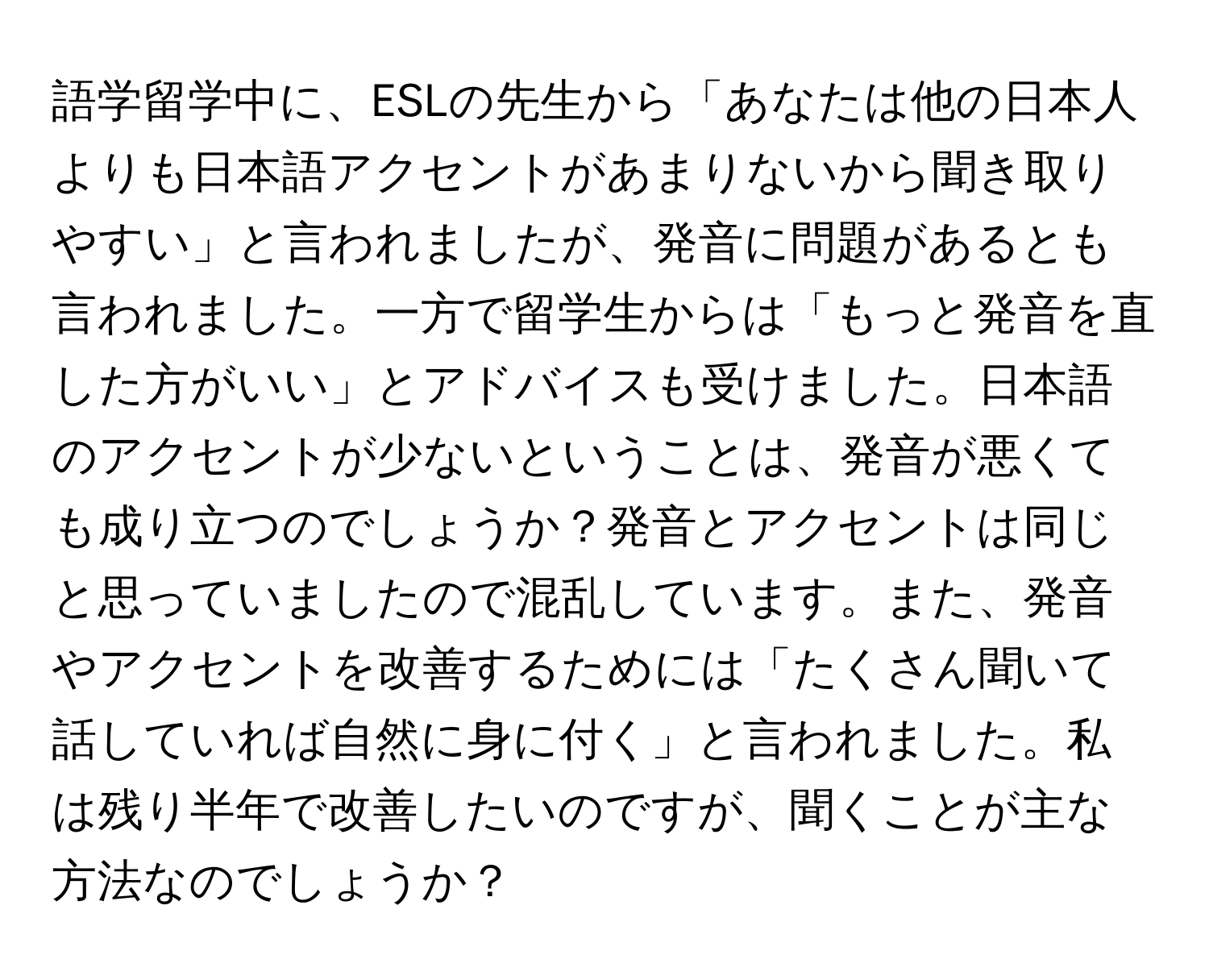 語学留学中に、ESLの先生から「あなたは他の日本人よりも日本語アクセントがあまりないから聞き取りやすい」と言われましたが、発音に問題があるとも言われました。一方で留学生からは「もっと発音を直した方がいい」とアドバイスも受けました。日本語のアクセントが少ないということは、発音が悪くても成り立つのでしょうか？発音とアクセントは同じと思っていましたので混乱しています。また、発音やアクセントを改善するためには「たくさん聞いて話していれば自然に身に付く」と言われました。私は残り半年で改善したいのですが、聞くことが主な方法なのでしょうか？