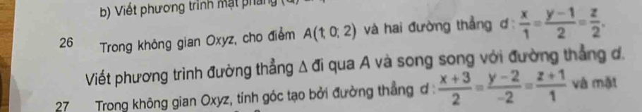 Viết phương trình mặt phải 
26 Trong không gian Oxyz, cho điểm A(1,0;2) và hai đường thẳng ơ  x/1 = (y-1)/2 = z/2 . 
Viết phương trình đường thẳng △ di qua A và song song với đường thẳng d. 
27 Trong không gian Oxyz, tỉnh góc tạo bởi đường thẳng ơ :  (x+3)/2 = (y-2)/-2 = (z+1)/1  và mặt