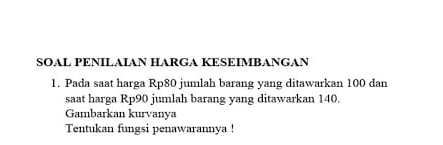 SÖAL PENÍLÁΙAN HARGA KESΕÍMBANGAN 
1. Pada saat harga Rp80 jumlah barang yang ditawarkan 100 dan 
saat harga Rp90 jumlah barang yang ditawarkan 140. 
Gambarkan kurvanya 
Tentukan fungsi penawarannya !