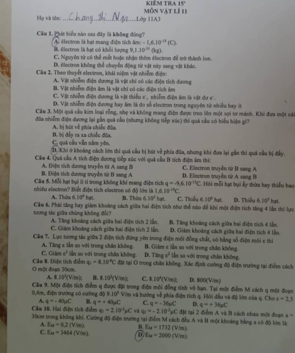 KIÊM TRA 15'
môn vật lí 11
Họ và tên: _..Lớp 11A3
Câu 1. Phát biểu nào sau đây là không đúng?
A êlectron là hạt mang điện tích âm: -1,6.10^(-19)(C).
B. êlectron là hạt có khối lượng 9,1.10^(-31) (kg).
C. Nguyên tử có thể mất hoặc nhận thêm êlectron để trở thành ion.
D. électron không thể chuyển động từ vật này sang vật khác.
Câu 2. Theo thuyết electron, khái niệm vật nhiễm điện:
A. Vật nhiễm điện dương là vật chỉ có các điện tích dương
B. Vật nhiễm điện âm là vật chí có các điện tích âm
C. Vật nhiễm điện dương là vật thiếu e, nhiễm điện âm là vật dư e.
D. Vật nhiễm điện dương hay âm là do số electron trong nguyên tử nhiều hay ít
Câu 3. Một quả cầu kim loại rỗng, nhẹ và không mang điện được treo lên một sợi tơ mảnh. Khi đưa một cái
đũa nhiễm điện dương lại gần quả cầu (nhưng không tiếp xúc) thì quá cầu có biểu hiện gi?
A. bị hút về phía chiếc đũa.
B. bị đầy ra xa chiếc đũa.
C. quả cầu vẫn nằm yên.
D. Khi ở khoảng cách lớn thì quả cầu bị hút về phía đũa, nhưng khi đưa lại gần thì quá cầu bị đẩy.
Câu 4. Quả cầu A tích điện dương tiếp xúc với quả cầu B tích điện âm thì:
A. Điện tích dương truyền từ A sang B C. Electron truyền từ B sang A
B. Điện tích dương truyền từ B sang A D. Electron truyền từ A sang B
Câu 5. Mỗi hạt bụi li ti trong không khí mang điện tích q=-9,6.10^(-13)C 2. Hỏi mỗi hạt bụi ấy thừa hay thiếu bao
nhiêu electron? Biết điện tích electron có độ lớn là 1,6.10^(-19)C.
A. Thừa 6.10^6 hạt. B. Thừa 6.10^5 hạt. C. Thiếu 6.10^6hat. D. Thiếu 6.10^5hpt
Câu 6. Phải tăng hay giảm khoảng cách giữa hai điện tích như thế nào để khi một điện tích tăng 4 lần thì lực
tương tác giữa chúng không đổi?
A. Tăng khoảng cách giữa hai điện tích 2 lần. B. Tăng khoảng cách giữa hai điện tích 4 lần.
C. Giám khoảng cách giữa hai điện tích 2 lần. D. Giám khoảng cách giữa hai điện tích 4 lần.
Câu 7. Lực tương tác giữa 2 điện tích đứng yên trong điện môi đồng chất, có hằng số điện môi ε thì
A. Tăng ε lần so với trong chân không. B. Giảm ε lần so với trong chân không.
C. Giâr epsilon^2 lần so với trong chân không. D. Tang varepsilon^2 lần so với trong chân không.
Câu 8. Điện tích điểm q_1=8.10^(-8)C đặt tại O trong chân không. Xác định cường độ điện trường tại điểm cách
O một đoạn 30cm.
A. 8.10^3(V/m) B. 8.10^2(V/m); C. 8.10^4(V/m); D. 800(V/m)
Câu 9. Một điện tích điểm q được đặt trong điện môi đồng tính vô hạn. Tại một điểm M cách q một đoạn
0,4m, điện trường có cường d 9.10^5V/m và hướng về phía điện tích q. Hôi dấu và độ lớn của q. Cho c=2,5
A. q=-40mu C B. q=+40mu C C. q=-36mu C D. q=+36mu C
Câu 10. Hai điện tích điểm q_1=2.10^(-2)mu C và q_2=-2.10^(-2)mu C đặt tại 2 điểm A và B cách nhau một đoạn a=
30cm trong không khí. Cường độ điện trường tại điểm M cách đều A và B một khoảng bằng a có độ lớn là:
A. E_M=0.2(V/m). B. E_M=1732(V/m).
C. E_M=3464(V/m).
D E_M=2000(V/m).