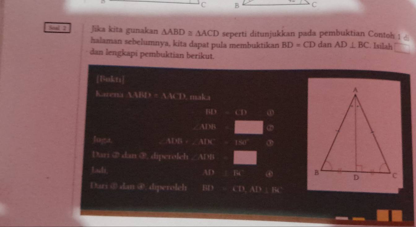 D
C 
Soal 2 Jika kita gunakan △ ABD≌ △ ACD seperti ditunjukkan pada pembuktian Contoh 1 d 
halaman sebelumnya, kita dapat pula membuktikan BD=CD dan AD⊥ BC. Isilah □ 
dan lengkapi pembuktian berikut. 
[Uakts] 
Karena a LiBI?=1.1* T) maka
BD CD ①
∠ MYS
② 
luga. WDB AIK^- 154° ③ 
Dari ② dan ③, diperolch ∠ AIMB
Lads
AD Bc ④ 
Dari ⑥ dan ④, diperoleh BD CD.AD:EA