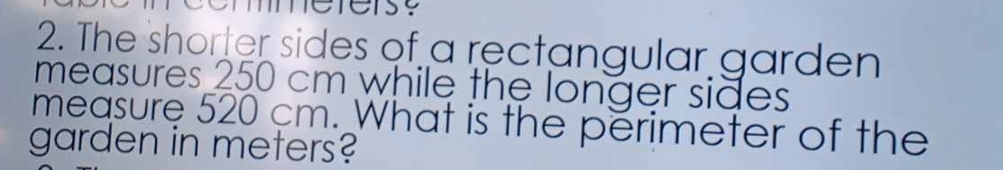 The shorter sides of a rectangular garden 
measures 250 cm while the longer sides 
measure 520 cm. What is the perimeter of the 
garden in meters?