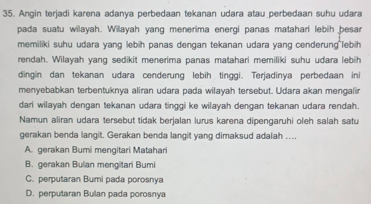 Angin terjadi karena adanya perbedaan tekanan udara atau perbedaan suhu udara
pada suatu wilayah. Wilayah yang menerima energi panas matahari lebih besar
memiliki suhu udara yang lebih panas dengan tekanan udara yang cenderung lebih
rendah. Wilayah yang sedikit menerima panas matahari memiliki suhu udara lebih
dingin dan tekanan udara cenderung lebih tinggi. Terjadinya perbedaan ini
menyebabkan terbentuknya aliran udara pada wilayah tersebut. Udara akan mengalir
dari wilayah dengan tekanan udara tinggi ke wilayah dengan tekanan udara rendah.
Namun aliran udara tersebut tidak berjalan lurus karena dipengaruhi oleh salah satu
gerakan benda langit. Gerakan benda langit yang dimaksud adalah …...
A. gerakan Bumi mengitari Matahari
B. gerakan Bulan mengitari Bumi
C. perputaran Bumi pada porosnya
D. perputaran Bulan pada porosnya