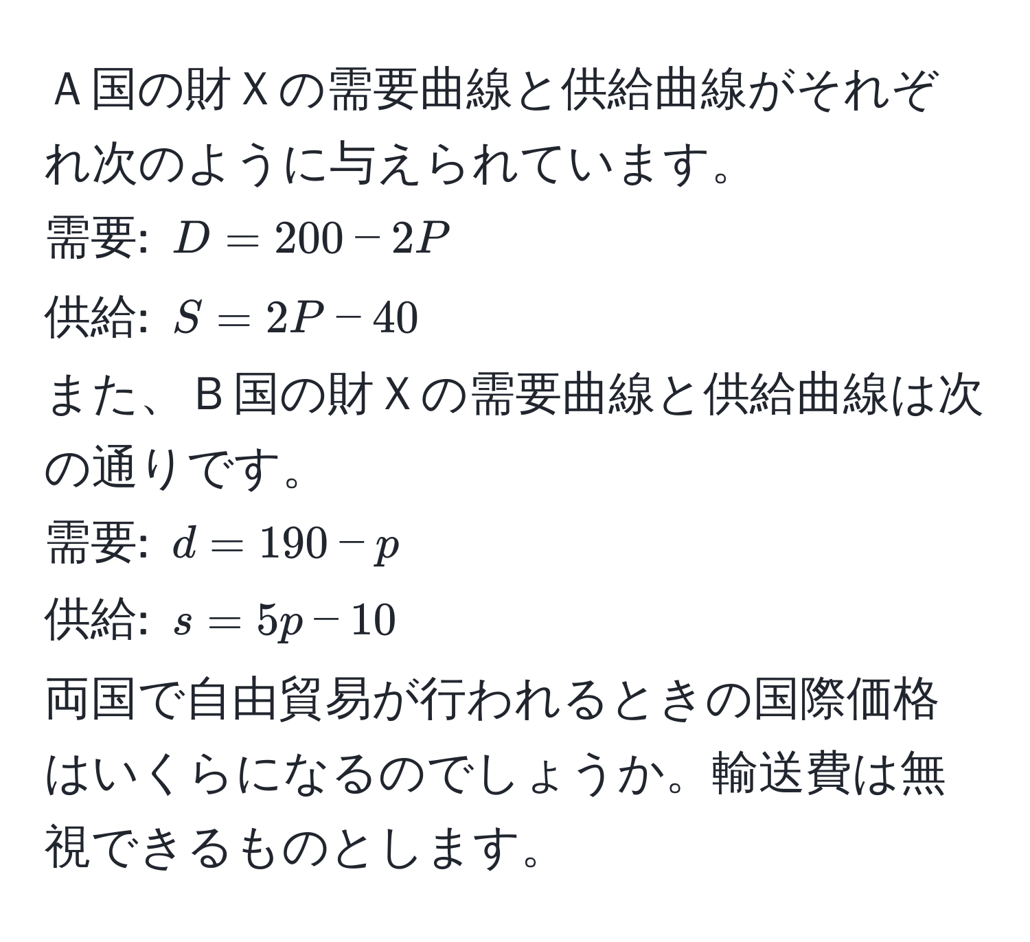 Ａ国の財Ｘの需要曲線と供給曲線がそれぞれ次のように与えられています。  
需要: $D = 200 - 2P$  
供給: $S = 2P - 40$  
また、Ｂ国の財Ｘの需要曲線と供給曲線は次の通りです。  
需要: $d = 190 - p$  
供給: $s = 5p - 10$  
両国で自由貿易が行われるときの国際価格はいくらになるのでしょうか。輸送費は無視できるものとします。