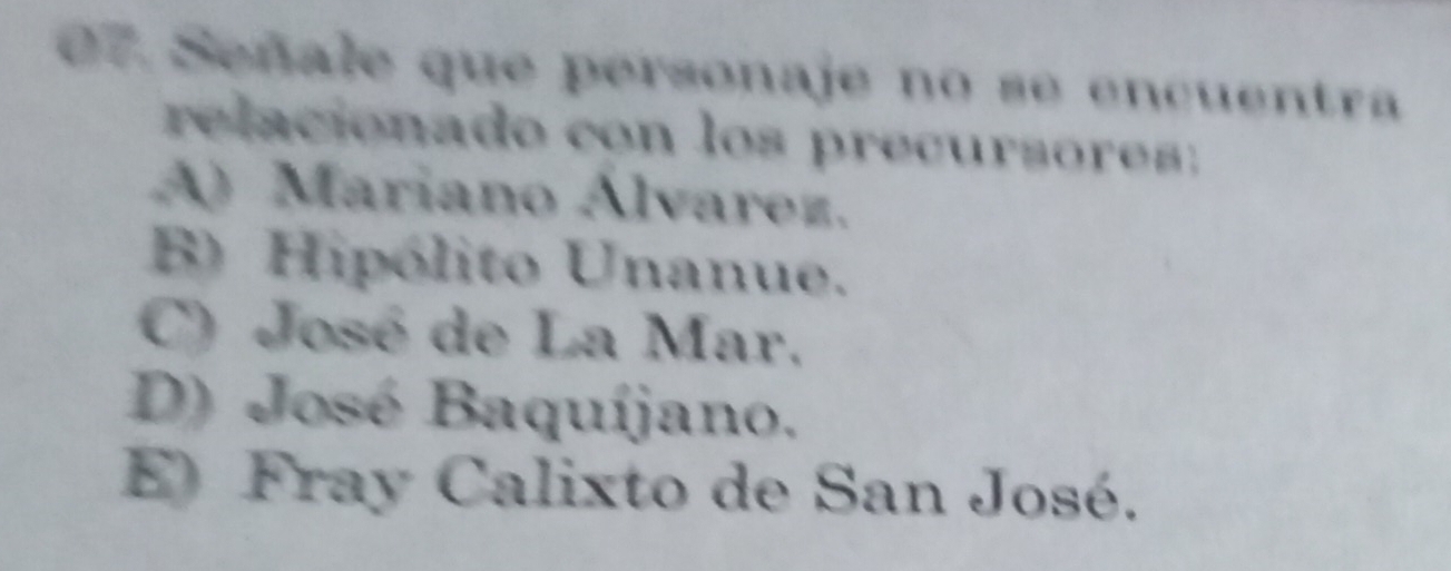 Señale que personaje no se encuentra
relacionado con los precursores:
A) Mariano Álvarez.
B) Hipólito Unanue.
C) José de La Mar.
D) José Baquíjano.
E Fray Calixto de San José.