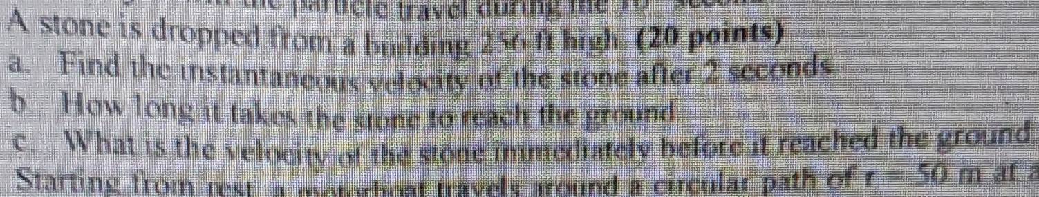 particle travel during the 
A stone is dropped from a building 256 ft high (20 points) 
a. Find the instantaneous velocity of the stone after 2 seconds
b. How long it takes the stone to reach the ground. 
c. What is the velocity of the stone immediately before it reached the ground. 
Starting from reet a motorhost travels around a circular path of r=50m af a