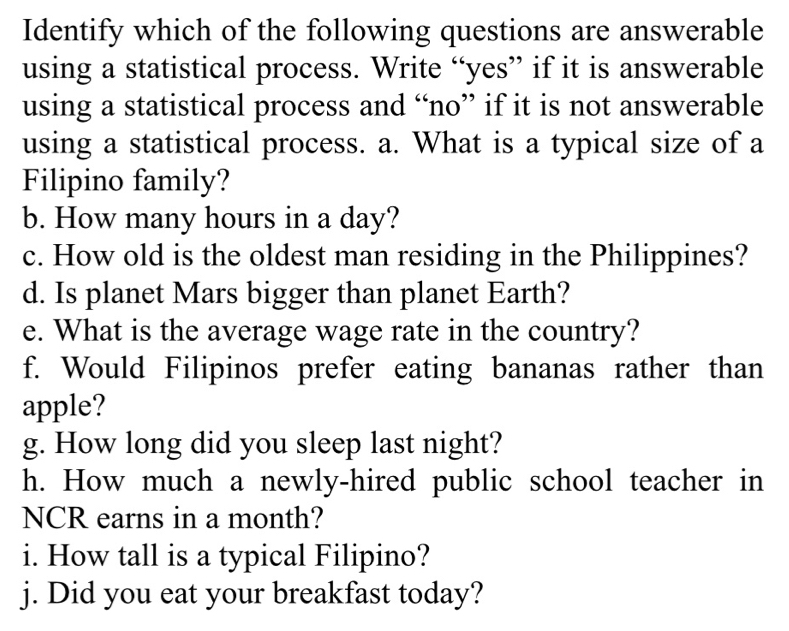 Identify which of the following questions are answerable 
using a statistical process. Write “yes” if it is answerable 
using a statistical process and “no” if it is not answerable 
using a statistical process. a. What is a typical size of a 
Filipino family? 
b. How many hours in a day? 
c. How old is the oldest man residing in the Philippines? 
d. Is planet Mars bigger than planet Earth? 
e. What is the average wage rate in the country? 
f. Would Filipinos prefer eating bananas rather than 
apple? 
g. How long did you sleep last night? 
h. How much a newly-hired public school teacher in 
NCR earns in a month? 
i. How tall is a typical Filipino? 
j. Did you eat your breakfast today?