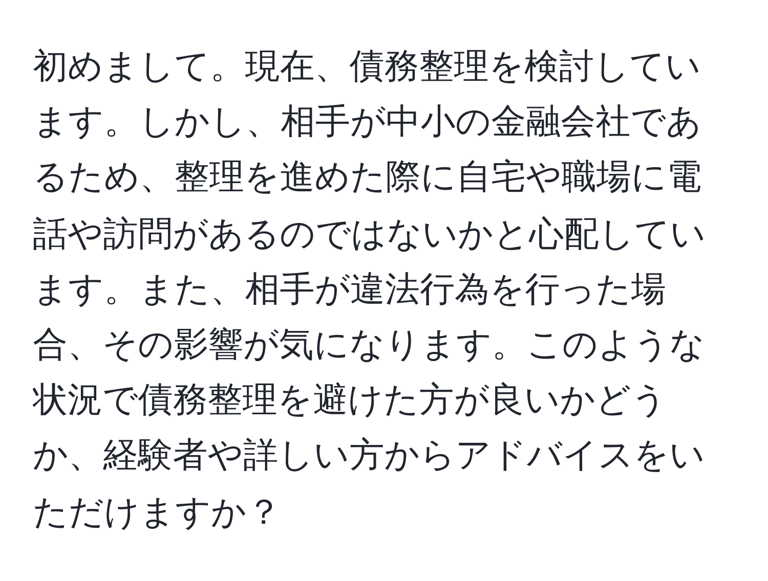 初めまして。現在、債務整理を検討しています。しかし、相手が中小の金融会社であるため、整理を進めた際に自宅や職場に電話や訪問があるのではないかと心配しています。また、相手が違法行為を行った場合、その影響が気になります。このような状況で債務整理を避けた方が良いかどうか、経験者や詳しい方からアドバイスをいただけますか？