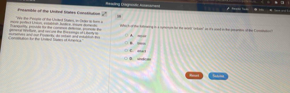 ☆
Reading Diagnostic Assessment Forader Tools a ifo 4
Preamble of the United States Constitution 16
"We the People of the United States, in Order to form a
more perfect Union, establish Justice, insure domestic
Tranquility, provide for the common defense, promote the Which of the following is a synonym for the ward ''ordain' as it's used in the preamble of the Constitation?
general Weltare, and secure the Blessings of Liberty to
ourselves and our Posteriy, do ordain and establish this A. repair
Constitution for the United States of America.' B. bless
C. enact
D. vindicate
Reset Submis