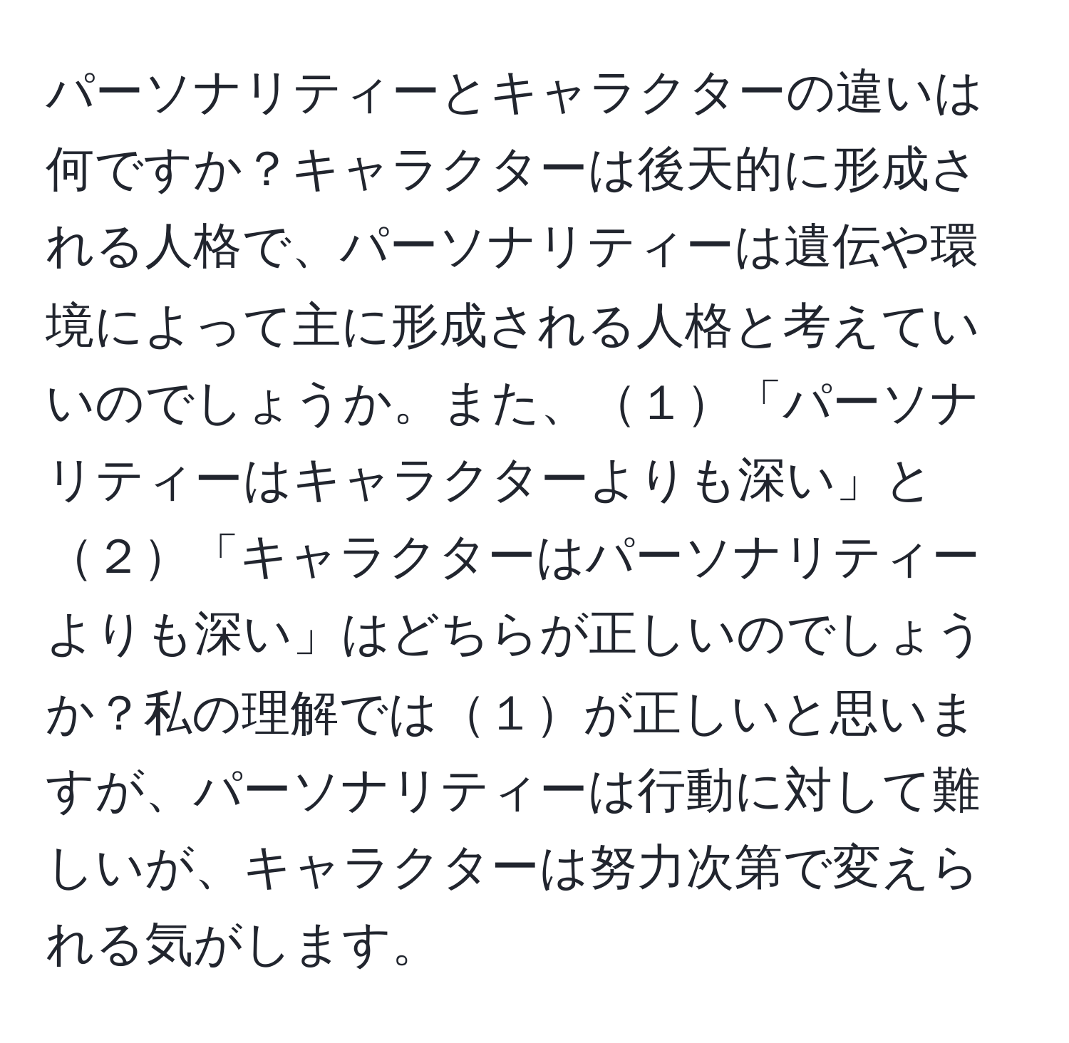 パーソナリティーとキャラクターの違いは何ですか？キャラクターは後天的に形成される人格で、パーソナリティーは遺伝や環境によって主に形成される人格と考えていいのでしょうか。また、１「パーソナリティーはキャラクターよりも深い」と２「キャラクターはパーソナリティーよりも深い」はどちらが正しいのでしょうか？私の理解では１が正しいと思いますが、パーソナリティーは行動に対して難しいが、キャラクターは努力次第で変えられる気がします。